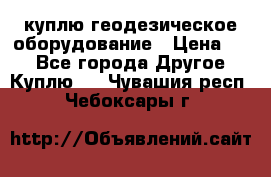 куплю геодезическое оборудование › Цена ­ - - Все города Другое » Куплю   . Чувашия респ.,Чебоксары г.